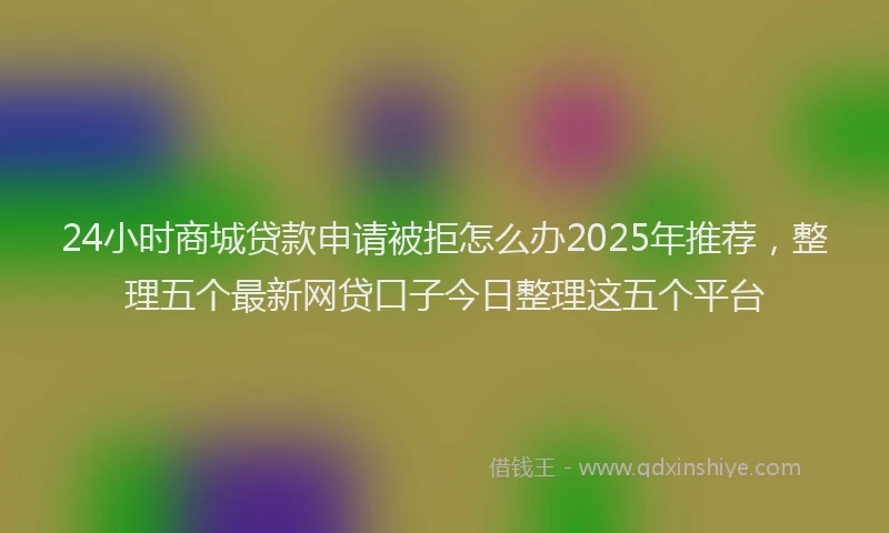 24小时商城贷款申请被拒怎么办2025年推荐，整理五个最新网贷口子今日整理这五个平台