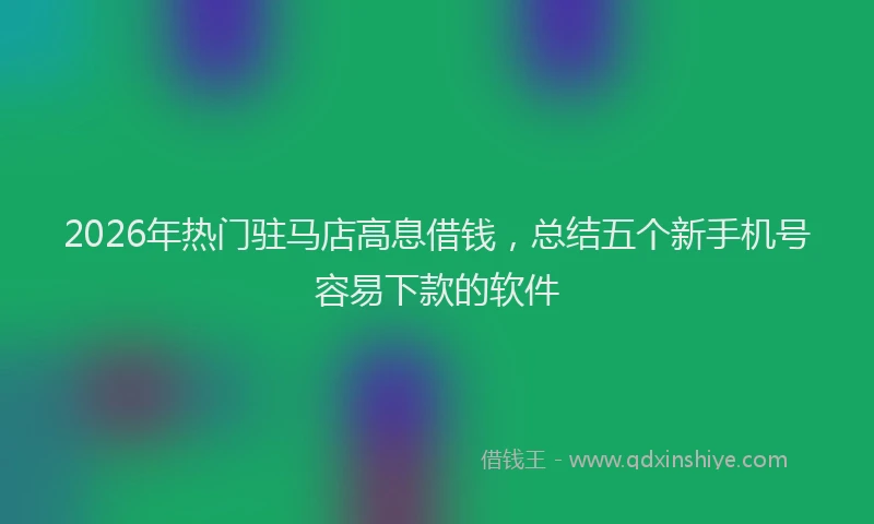 2026年热门驻马店高息借钱，总结五个新手机号容易下款的软件