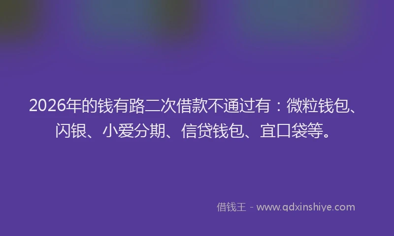 2026年的钱有路二次借款不通过有：微粒钱包、闪银、小爱分期、信贷钱包、宜口袋等。