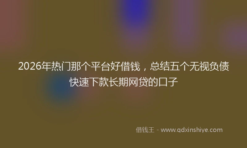 2026年热门那个平台好借钱，总结五个无视负债快速下款长期网贷的口子