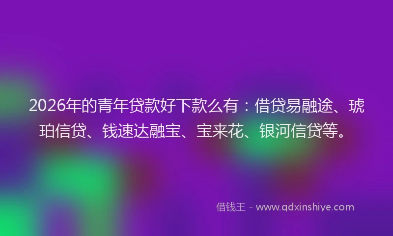 2026年的青年贷款好下款么有：借贷易融途、琥珀信贷、钱速达融宝、宝来花、银河信贷等。