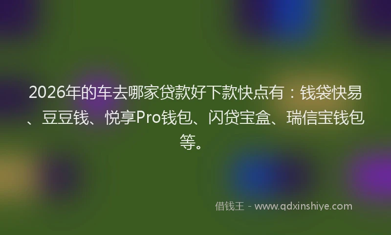 2026年的车去哪家贷款好下款快点有：钱袋快易、豆豆钱、悦享Pro钱包、闪贷宝盒、瑞信宝钱包等。