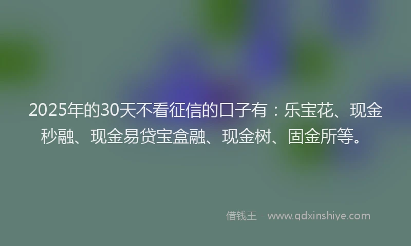 2025年的30天不看征信的口子有:乐宝花、现金秒融、现金易贷宝盒融、现金树、固金所等。