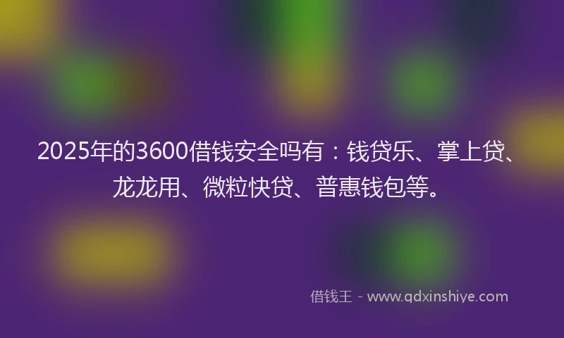 2025年的3600借钱安全吗有：钱贷乐、掌上贷、龙龙用、微粒快贷、普惠钱包等。