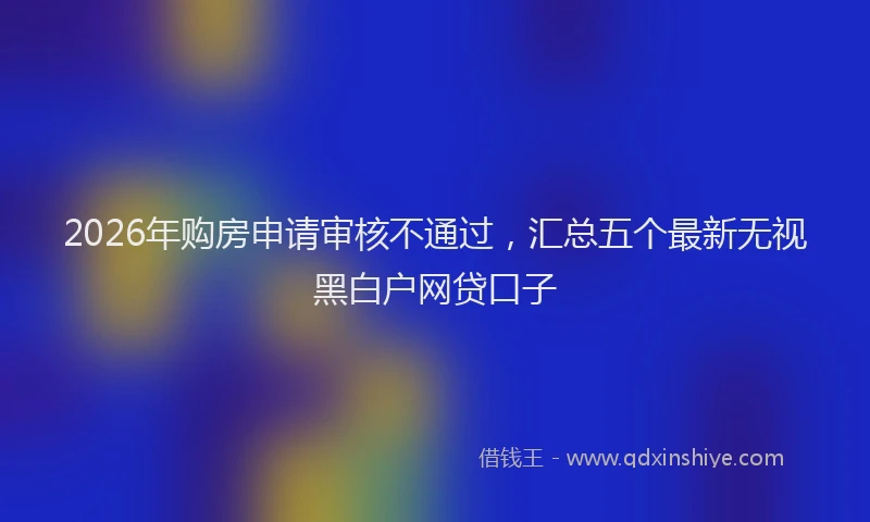 2026年购房申请审核不通过，汇总五个最新无视黑白户网贷口子