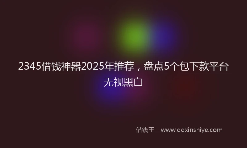 2345借钱神器2025年推荐，盘点5个包下款平台无视黑白