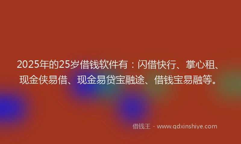 2025年的25岁借钱软件有：闪借快行、掌心租、现金侠易借、现金易贷宝融途、借钱宝易融等。
