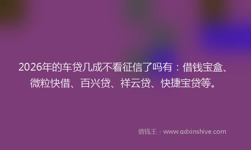 2026年的车贷几成不看征信了吗有：借钱宝盒、微粒快借、百兴贷、祥云贷、快捷宝贷等。