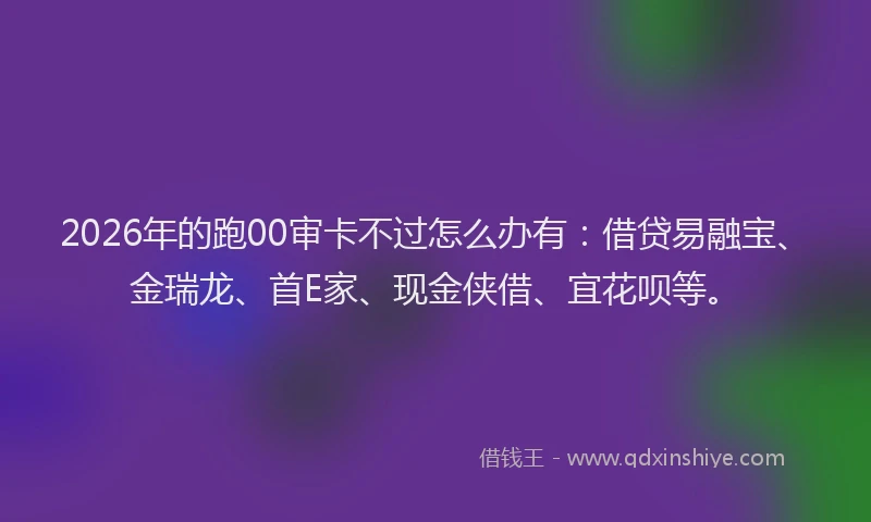 2026年的跑00审卡不过怎么办有：借贷易融宝、金瑞龙、首E家、现金侠借、宜花呗等。