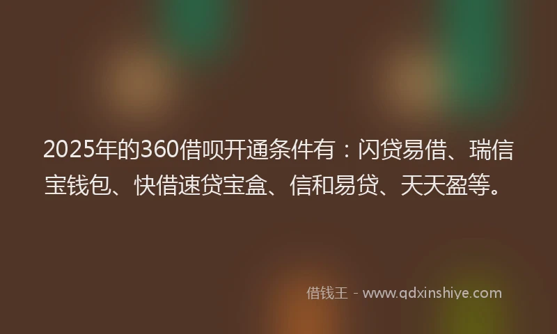 2025年的360借呗开通条件有：闪贷易借、瑞信宝钱包、快借速贷宝盒、信和易贷、天天盈等。