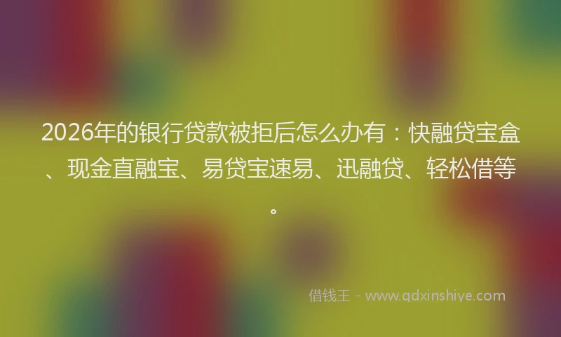 2026年的银行贷款被拒后怎么办有：快融贷宝盒、现金直融宝、易贷宝速易、迅融贷、轻松借等。