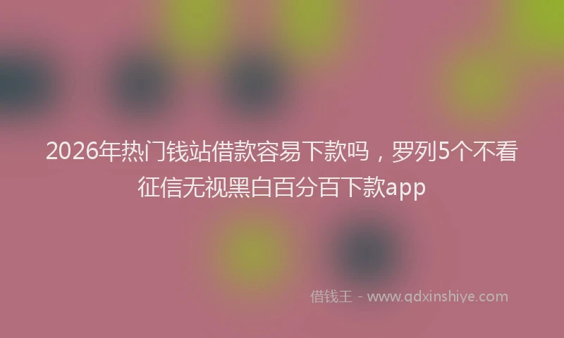 2026年热门钱站借款容易下款吗,罗列5个不看征信无视黑白百分百下款app