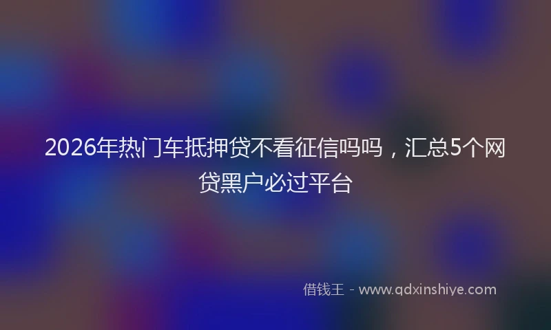 2026年热门车抵押贷不看征信吗吗，汇总5个网贷黑户必过平台