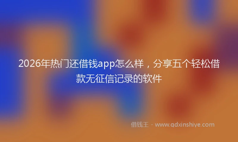 2026年热门还借钱app怎么样，分享五个轻松借款无征信记录的软件