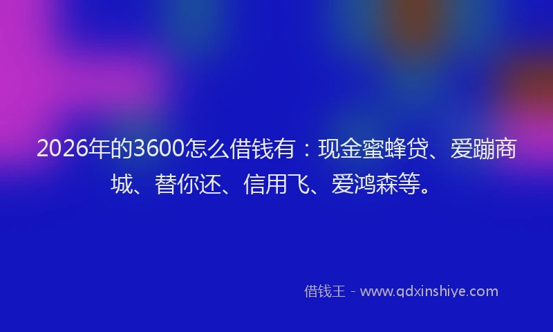 2026年的3600怎么借钱有：现金蜜蜂贷、爱蹦商城、替你还、信用飞、爱鸿森等。
