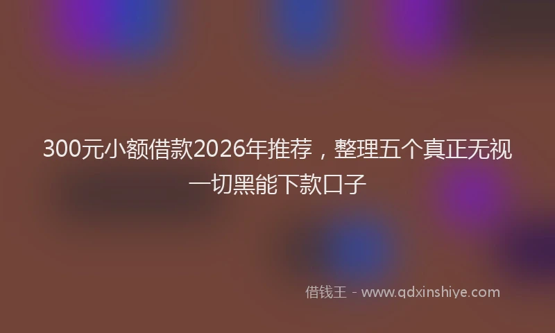 300元小额借款2026年推荐，整理五个真正无视一切黑能下款口子