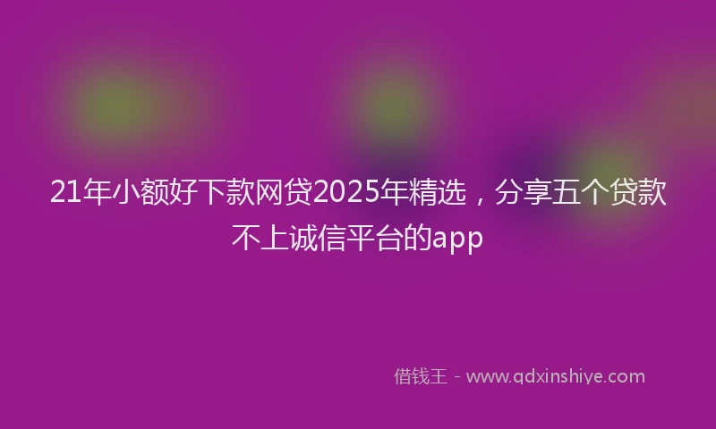 21年小额好下款网贷2025年精选，分享五个贷款不上诚信平台的app