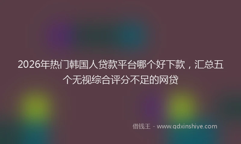 2026年热门韩国人贷款平台哪个好下款，汇总五个无视综合评分不足的网贷