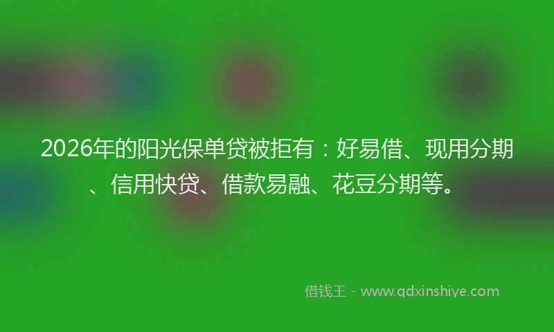 2026年的阳光保单贷被拒有：好易借、现用分期、信用快贷、借款易融、花豆分期等。