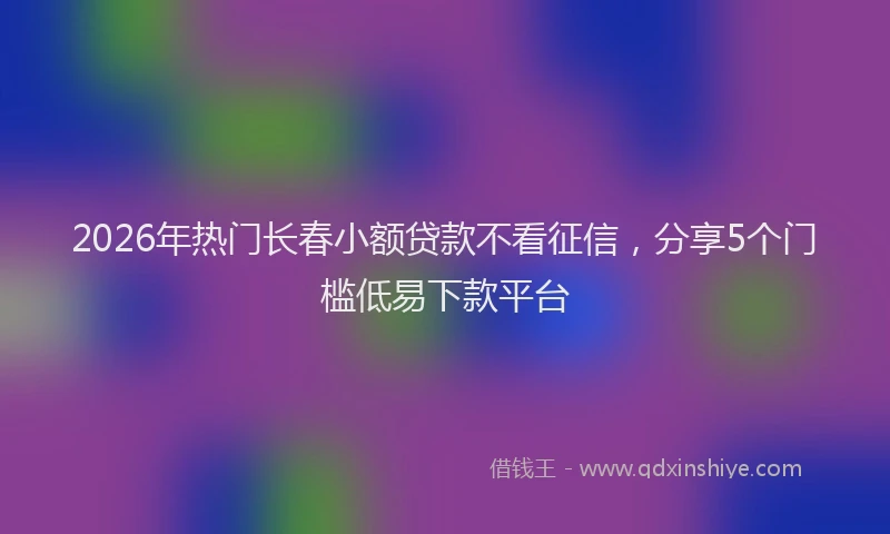 2026年热门长春小额贷款不看征信,分享5个门槛低易下款平台