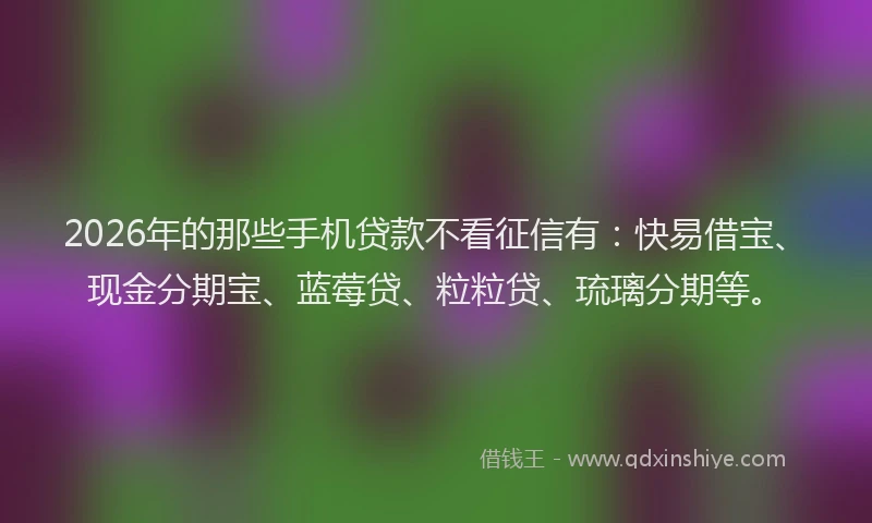 2026年的那些手机贷款不看征信有：快易借宝、现金分期宝、蓝莓贷、粒粒贷、琉璃分期等。