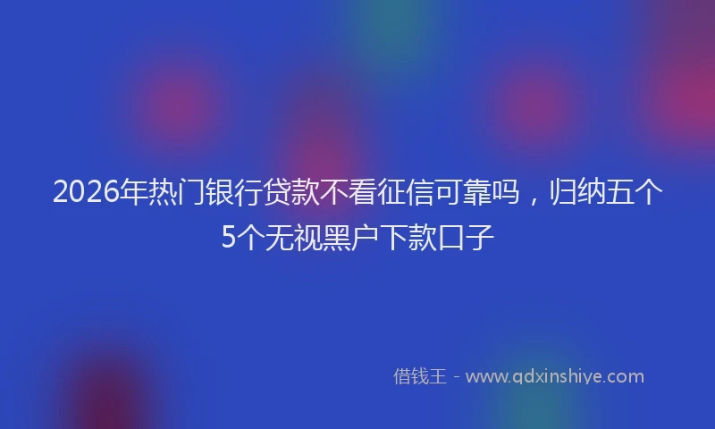 2026年热门银行贷款不看征信可靠吗,归纳五个5个无视黑户下款口子