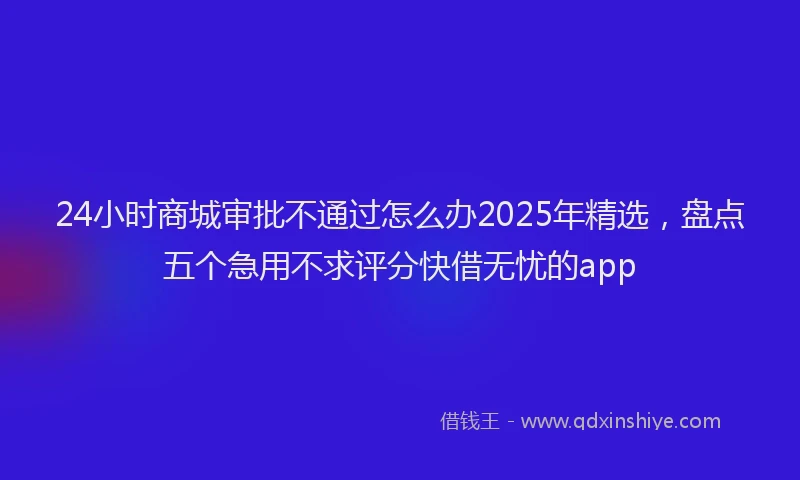 24小时商城审批不通过怎么办2025年精选，盘点五个急用不求评分快借无忧的app
