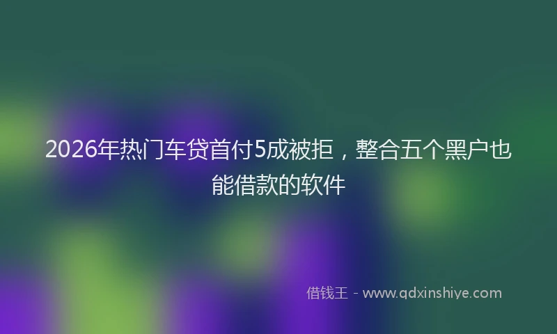 2026年热门车贷首付5成被拒，整合五个黑户也能借款的软件