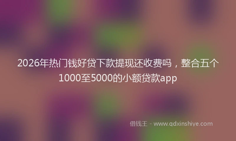 2026年热门钱好贷下款提现还收费吗，整合五个1000至5000的小额贷款app
