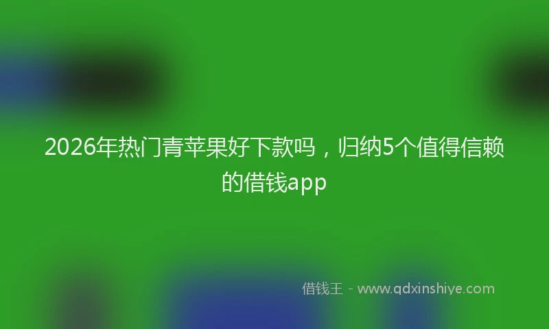 2026年热门青苹果好下款吗，归纳5个值得信赖的借钱app