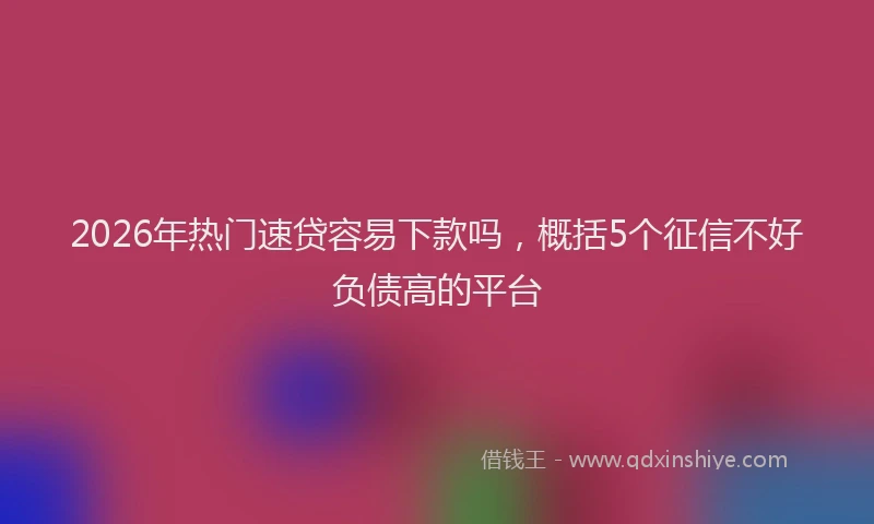 2026年热门速贷容易下款吗,概括5个征信不好负债高的平台