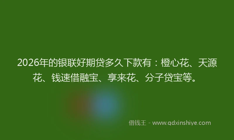 2026年的银联好期贷多久下款有：橙心花、天源花、钱速借融宝、享来花、分子贷宝等。