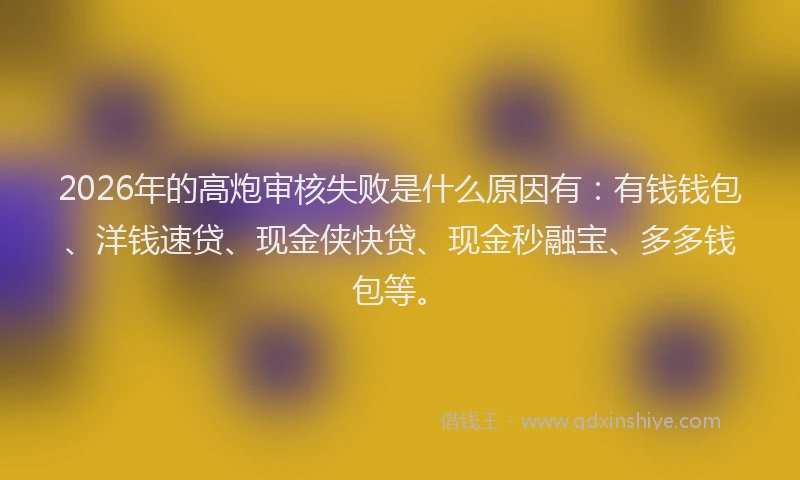 2026年的高炮审核失败是什么原因有：有钱钱包、洋钱速贷、现金侠快贷、现金秒融宝、多多钱包等。