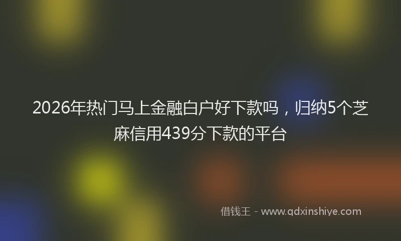 2026年热门马上金融白户好下款吗，归纳5个芝麻信用439分下款的平台