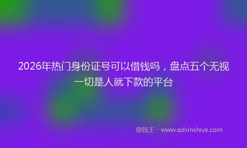 2026年热门身份证号可以借钱吗，盘点五个无视一切是人就下款的平台