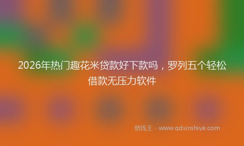 2026年热门趣花米贷款好下款吗，罗列五个轻松借款无压力软件