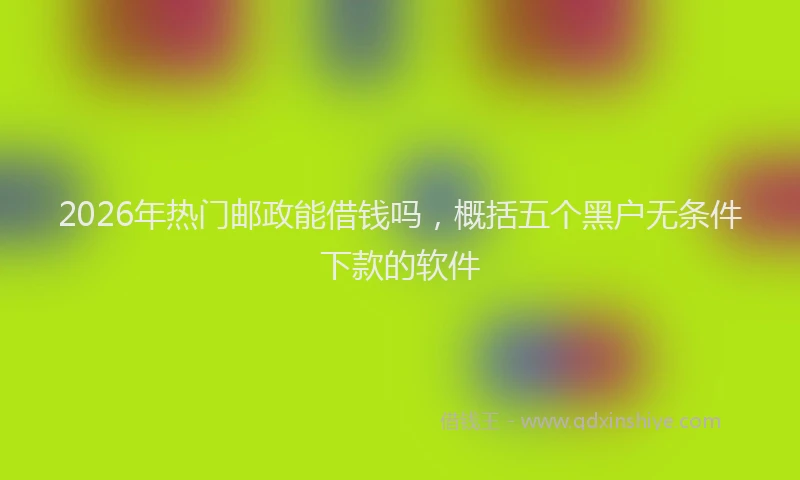 2026年热门邮政能借钱吗，概括五个黑户无条件下款的软件