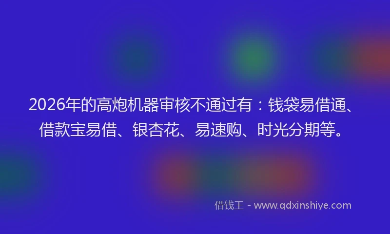 2026年的高炮机器审核不通过有：钱袋易借通、借款宝易借、银杏花、易速购、时光分期等。