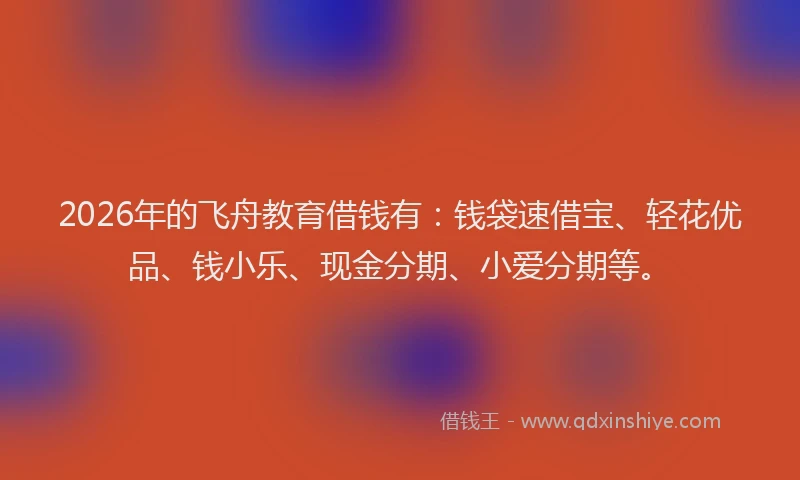 2026年的飞舟教育借钱有：钱袋速借宝、轻花优品、钱小乐、现金分期、小爱分期等。