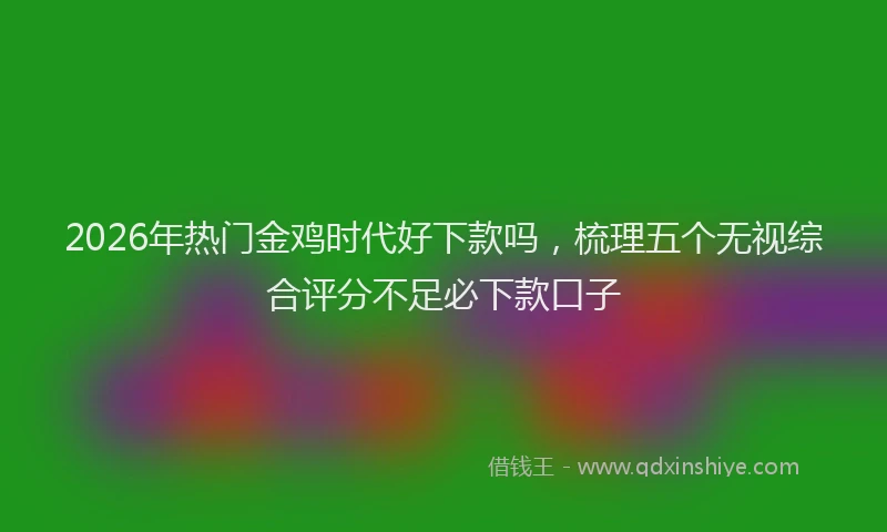 2026年热门金鸡时代好下款吗，梳理五个无视综合评分不足必下款口子