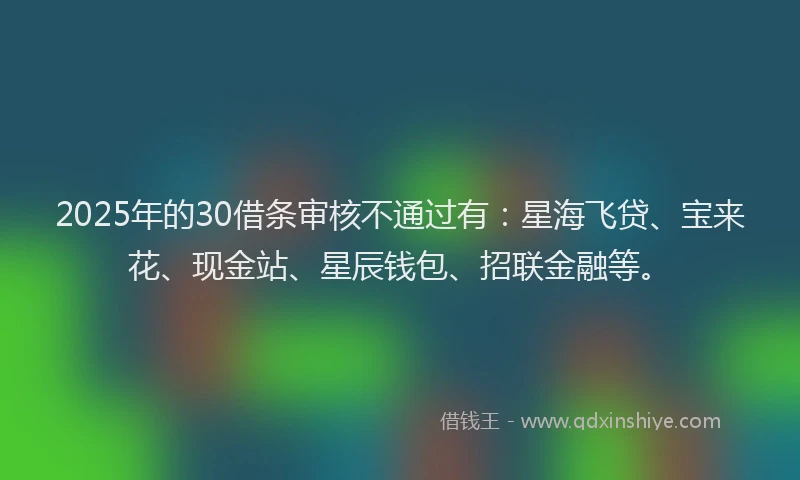2025年的30借条审核不通过有：星海飞贷、宝来花、现金站、星辰钱包、招联金融等。