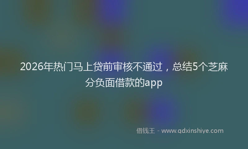 2026年热门马上贷前审核不通过，总结5个芝麻分负面借款的app