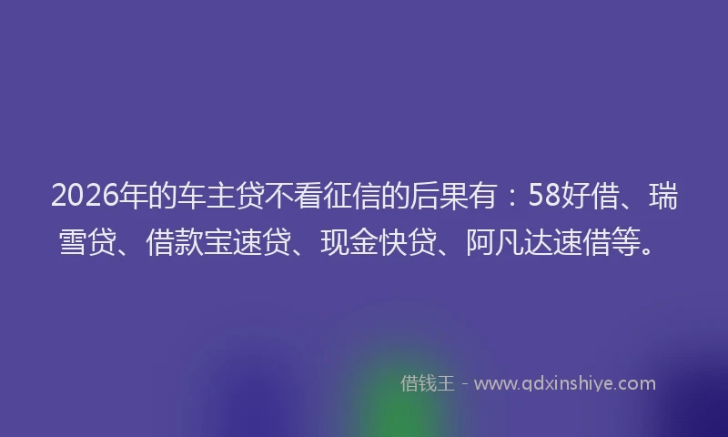 2026年的车主贷不看征信的后果有：58好借、瑞雪贷、借款宝速贷、现金快贷、阿凡达速借等。