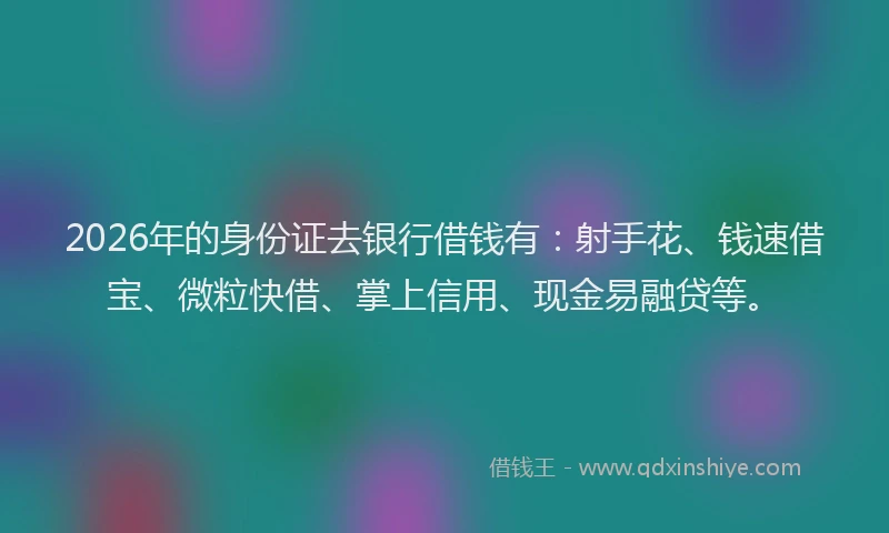 2026年的身份证去银行借钱有：射手花、钱速借宝、微粒快借、掌上信用、现金易融贷等。