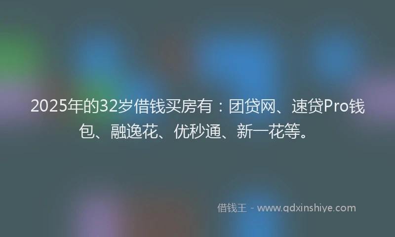 2025年的32岁借钱买房有：团贷网、速贷Pro钱包、融逸花、优秒通、新一花等。
