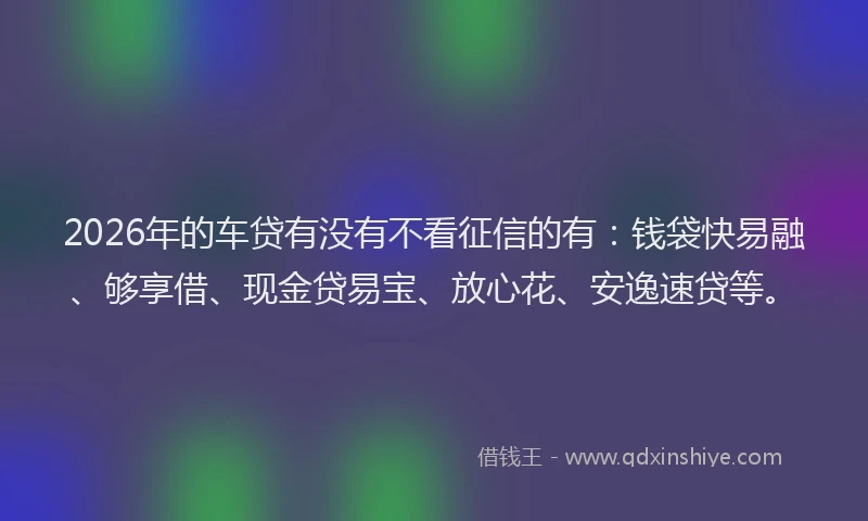 2026年的车贷有没有不看征信的有：钱袋快易融、够享借、现金贷易宝、放心花、安逸速贷等。