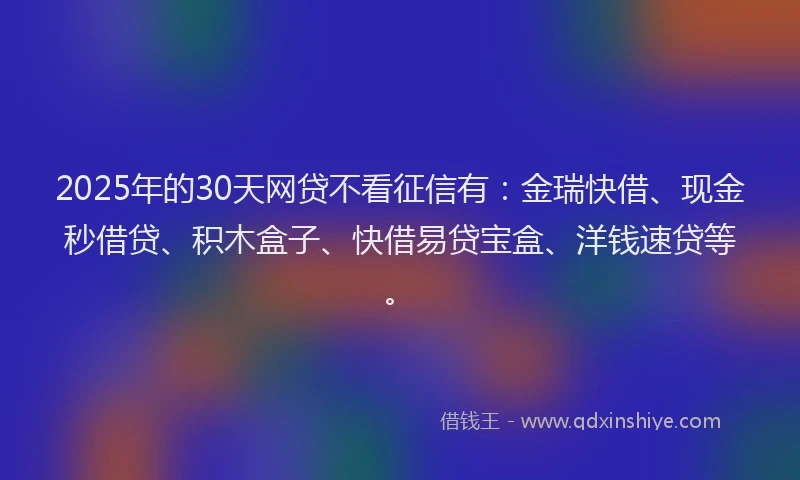 2025年的30天网贷不看征信有:金瑞快借、现金秒借贷、积木盒子、快借易贷宝盒、洋钱速贷等。
