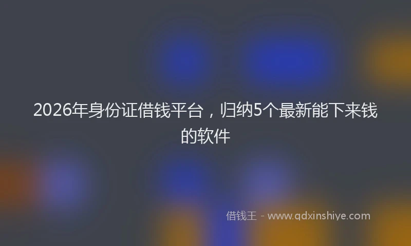 2026年身份证借钱平台，归纳5个最新能下来钱的软件