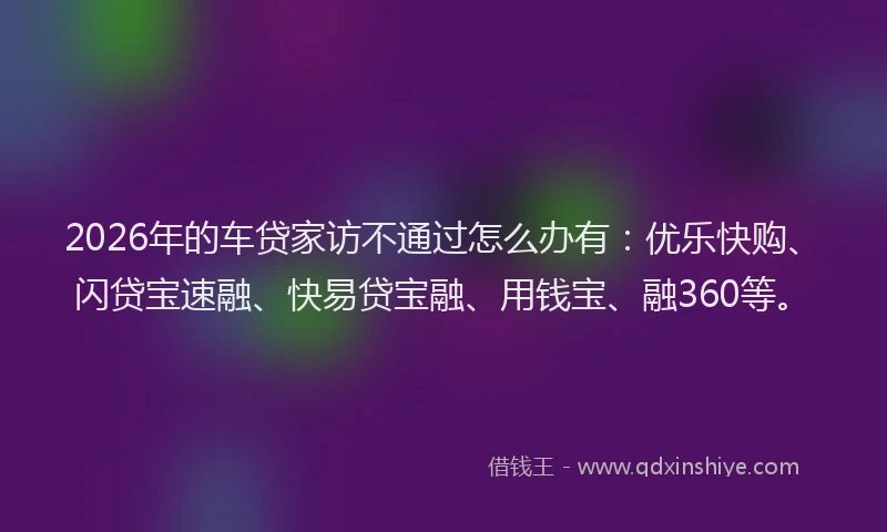 2026年的车贷家访不通过怎么办有：优乐快购、闪贷宝速融、快易贷宝融、用钱宝、融360等。