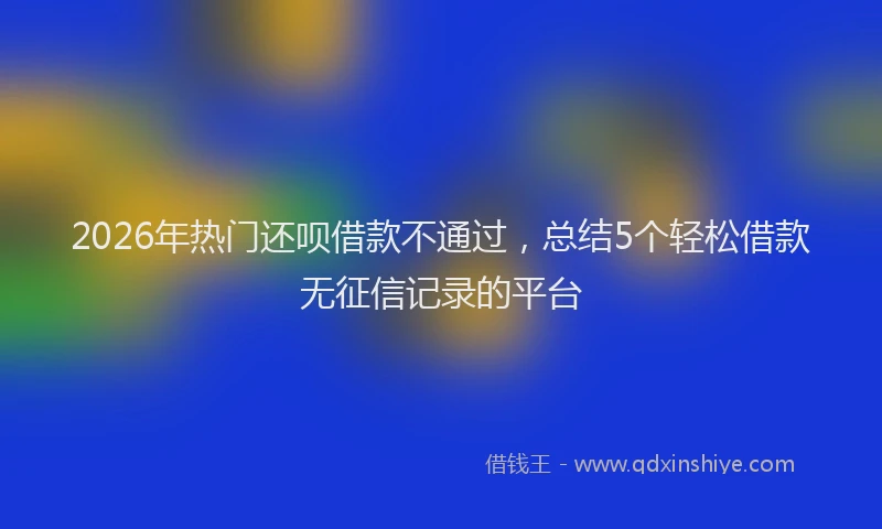 2026年热门还呗借款不通过，总结5个轻松借款无征信记录的平台